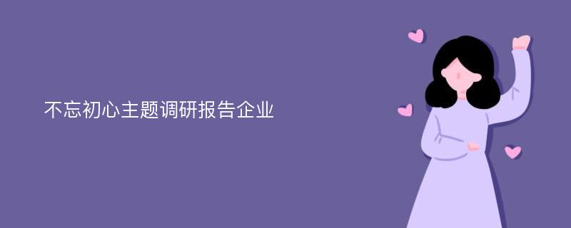 不忘初心主题调研报告企业