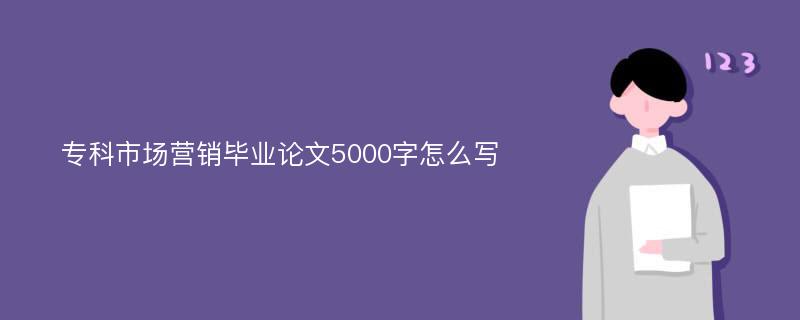 专科市场营销毕业论文5000字怎么写